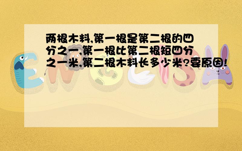 两根木料,第一根是第二根的四分之一,第一根比第二根短四分之一米,第二根木料长多少米?要原因!