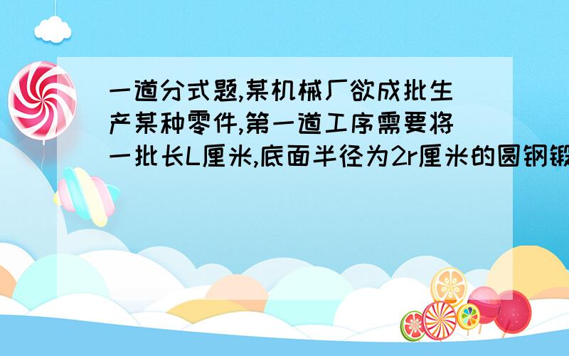 一道分式题,某机械厂欲成批生产某种零件,第一道工序需要将一批长L厘米,底面半径为2r厘米的圆钢锻造为底面半径为r厘米的圆钢,请问锻造后的圆钢长多少厘米?