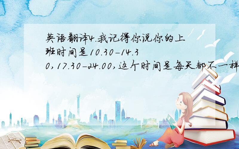 英语翻译4.我记得你说你的上班时间是10.30-14.30,17.30-24.00,这个时间是每天都不一样么?你有固定的休息日么?比如周一和周二.5.你在pizzaria里面做什么呢?调酒还是别的?