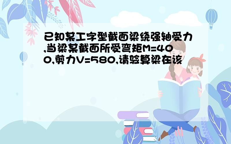 已知某工字型截面梁绕强轴受力,当梁某截面所受弯矩M=400,剪力V=580,请验算梁在该