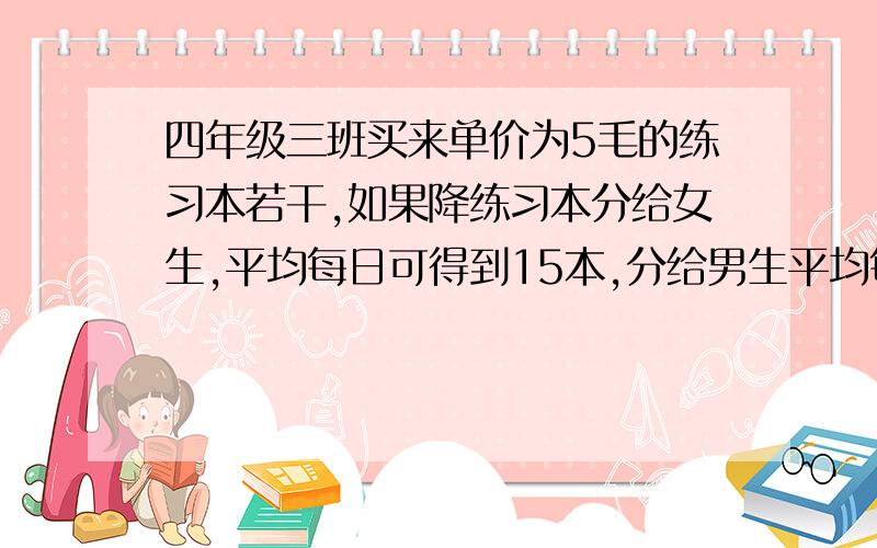 四年级三班买来单价为5毛的练习本若干,如果降练习本分给女生,平均每日可得到15本,分给男生平均每人分到10本,请问：将这些练习本平均分给全班同学,每人可得到多少本?此时没人应付多少