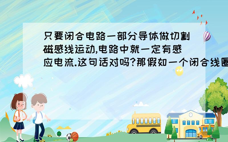 只要闭合电路一部分导体做切割磁感线运动,电路中就一定有感应电流.这句话对吗?那假如一个闭合线圈一半在磁场中,左右移动.两边的导线都切割磁感线了.可它磁通量没变,没感应电流.不是