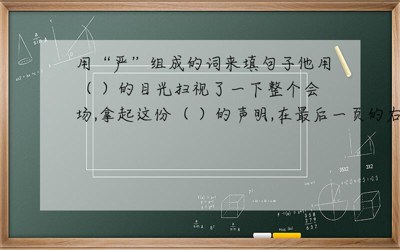 用“严”组成的词来填句子他用（ ）的目光扫视了一下整个会场,拿起这份（ ）的声明,在最后一页的右下角( )地签下了自己的名字