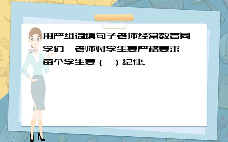 用严组词填句子老师经常教育同学们,老师对学生要严格要求,每个学生要（ ）纪律.