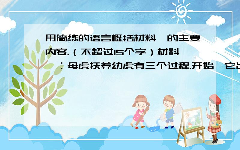 用简练的语言概括材料一的主要内容.（不超过15个字）材料一：母虎抚养幼虎有三个过程.开始,它出去捕食回来,把最嫩的肉用爪子撕成碎片,喂给幼虎吃.后来,它捕食回来,自己把肉吃掉,把剩