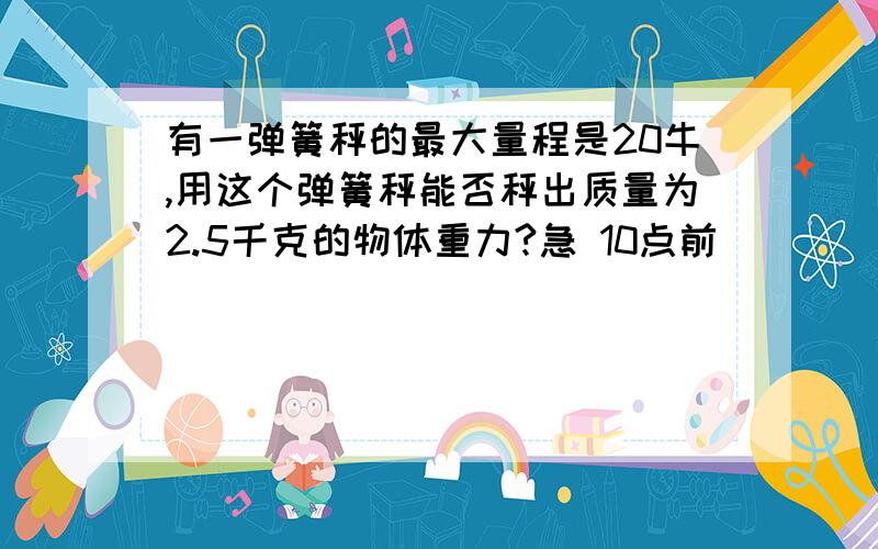 有一弹簧秤的最大量程是20牛,用这个弹簧秤能否秤出质量为2.5千克的物体重力?急 10点前