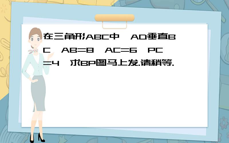 在三角形ABC中,AD垂直BC,AB=8,AC=6,PC=4,求BP图马上发.请稍等.