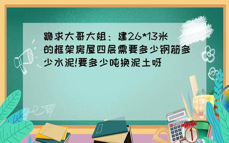 跪求大哥大姐：建26*13米的框架房屋四层需要多少钢筋多少水泥!要多少吨换泥土呀