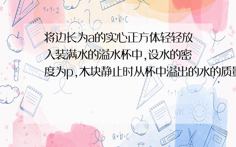 将边长为a的实心正方体轻轻放入装满水的溢水杯中,设水的密度为p,木块静止时从杯中溢出的水的质量为m,根据以下条件,求出五个和木块相关的物理量.（木块的面积和体积除外）