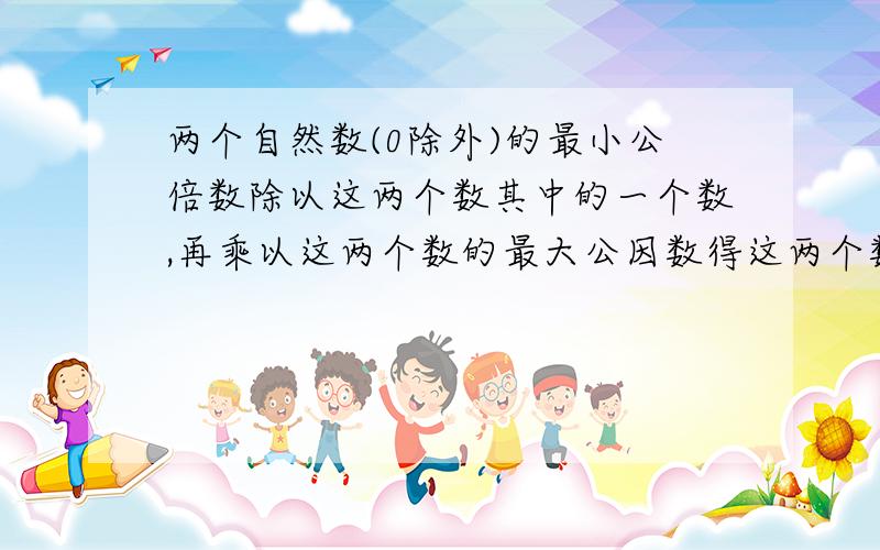 两个自然数(0除外)的最小公倍数除以这两个数其中的一个数,再乘以这两个数的最大公因数得这两个数的另一个这是我无意中发现的,