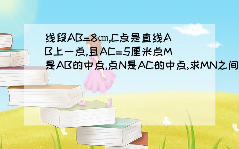 线段AB=8㎝,C点是直线AB上一点,且AC=5厘米点M是AB的中点,点N是AC的中点,求MN之间的距离用几何语言回答