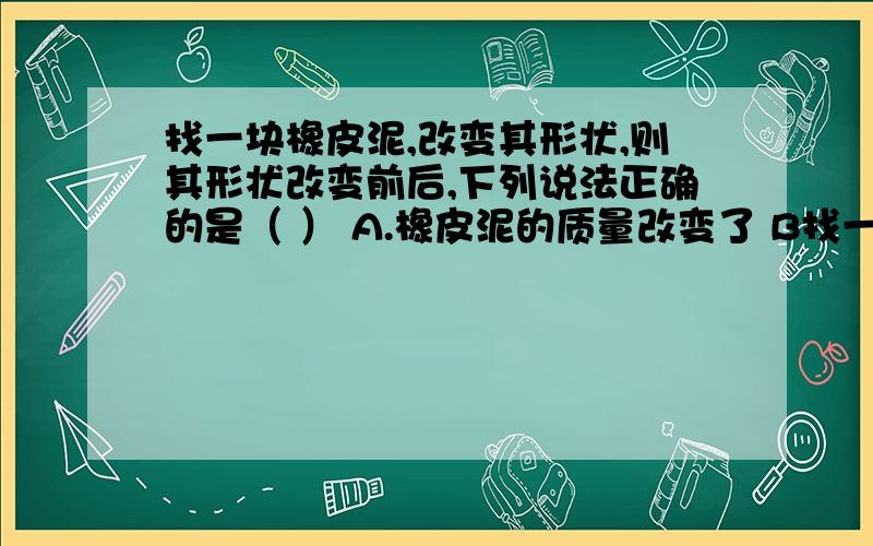 找一块橡皮泥,改变其形状,则其形状改变前后,下列说法正确的是（ ） A.橡皮泥的质量改变了 B找一块橡皮泥,改变其形状,则其形状改变前后,下列说法正确的是（   ） A.橡皮泥的质量改变了 B.