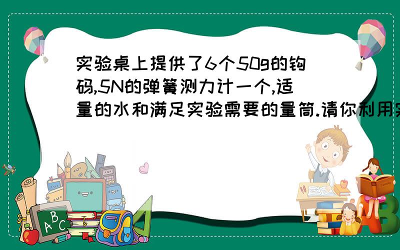 实验桌上提供了6个50g的钩码,5N的弹簧测力计一个,适量的水和满足实验需要的量筒.请你利用实验器材,设计实验证明,水和物体的浮力与物体排开水的体积成正比.写出实验步骤并设计实验数据