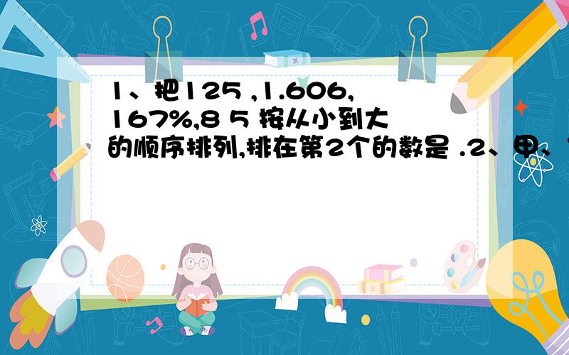 1、把125 ,1.606,167%,8 5 按从小到大的顺序排列,排在第2个的数是 .2、甲、乙两个自然数的比是7:8,那么甲、乙两个自然数倒数的比值是 .3、一个底面周长和高相等的圆柱体,如果高缩短1厘米,它的