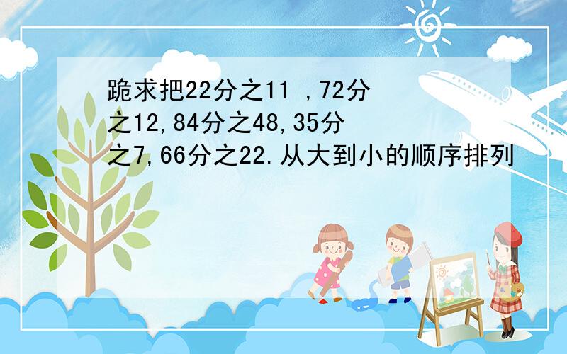 跪求把22分之11 ,72分之12,84分之48,35分之7,66分之22.从大到小的顺序排列