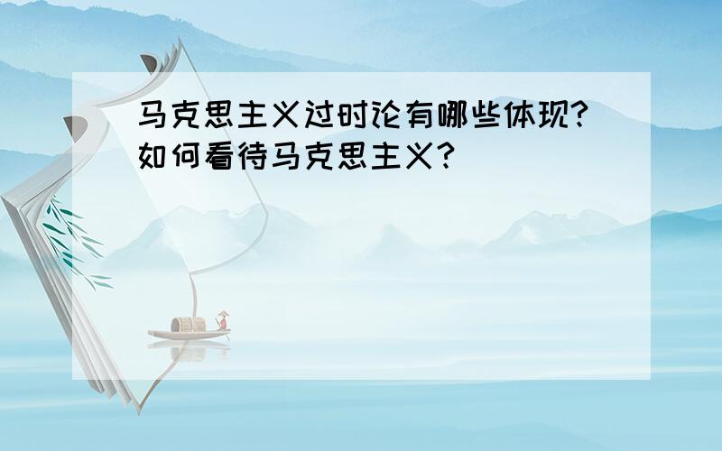 马克思主义过时论有哪些体现?如何看待马克思主义?