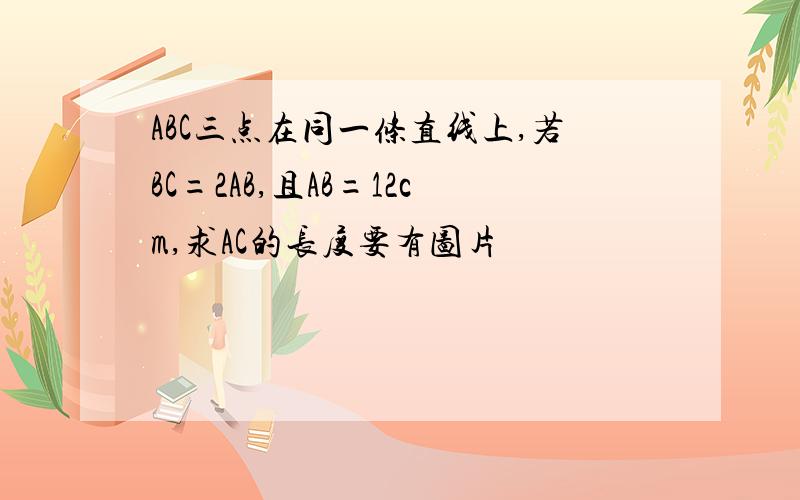 ABC三点在同一条直线上,若BC=2AB,且AB=12cm,求AC的长度要有图片