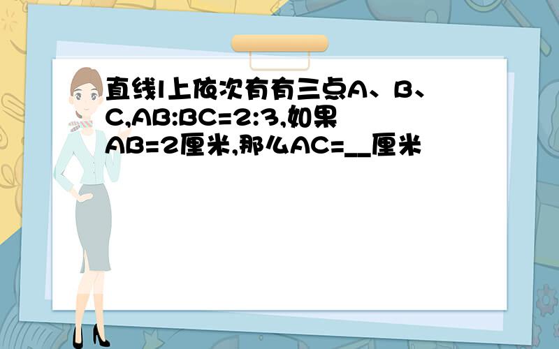 直线l上依次有有三点A、B、C,AB:BC=2:3,如果AB=2厘米,那么AC=__厘米