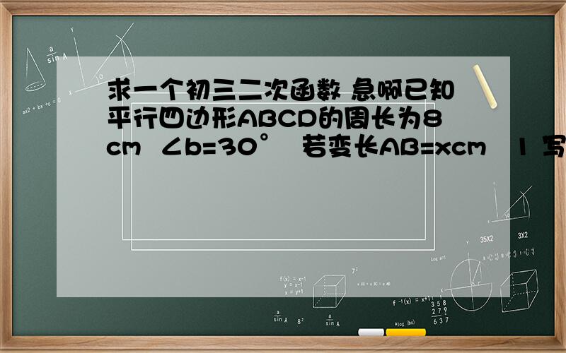 求一个初三二次函数 急啊已知平行四边形ABCD的周长为8cm  ∠b=30°  若变长AB=xcm   1 写出ABCD的面积y与x的函数关系式  并求出自变量x的取值范围        2.    当x取什么值时,y值最大  并求出最大值