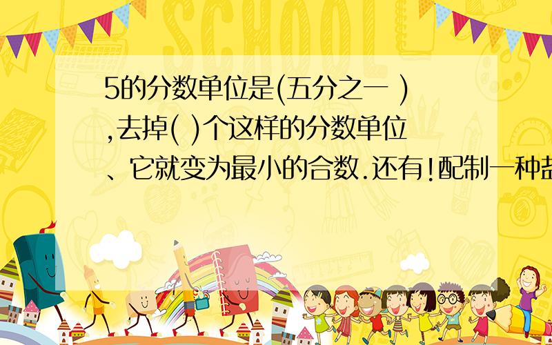 5的分数单位是(五分之一 ),去掉( )个这样的分数单位、它就变为最小的合数.还有!配制一种盐水,盐和水的重量比是1:2,盐是盐水重量的（ ）.在a÷b＝5……3中,把a、b同时扩大3倍,商是（ ）,余数