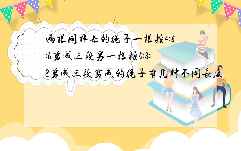 两根同样长的绳子一根按4:5:6剪成三段另一根按5:8:2剪成三段剪成的绳子有几种不同长度