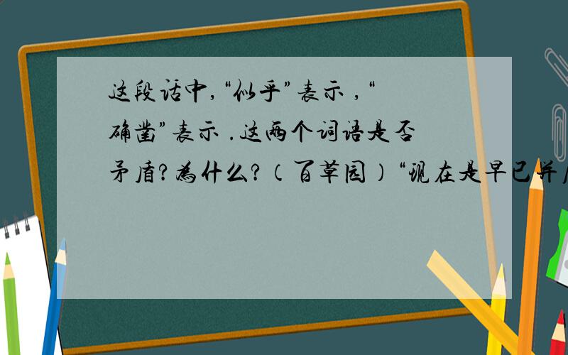 这段话中,“似乎”表示 ,“确凿”表示 .这两个词语是否矛盾?为什么?（百草园）“现在是早已并屋子一起卖给朱文公的子孙了,连那最末次的相见也已经隔了七八年,其中似乎确凿只有一些野