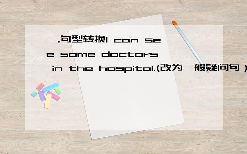 一.句型转换I can see some doctors in the hospital.(改为一般疑问句）   （  ）（  ）see (  )doctors in the hospital? 2.There's a large glass in the classroom.(对There's a large glass提问)   （ ）（ ）in the classroom?3.T