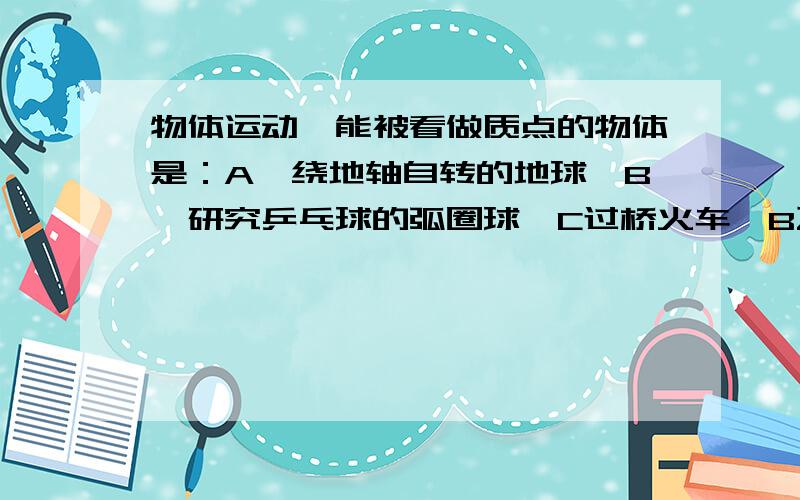 物体运动,能被看做质点的物体是：A,绕地轴自转的地球,B,研究乒乓球的弧圈球,C过桥火车,B飞船绕地球