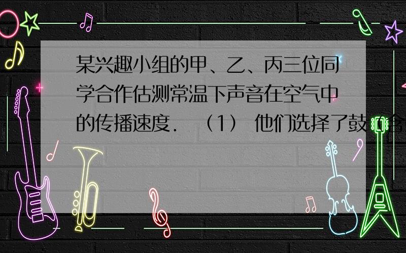 某兴趣小组的甲、乙、丙三位同学合作估测常温下声音在空气中的传播速度． （1） 他们选择了鼓（含鼓槌）做（2） 如图所示,甲负责敲鼓、乙负责计时、丙负责听声．实验步骤如下,请你将