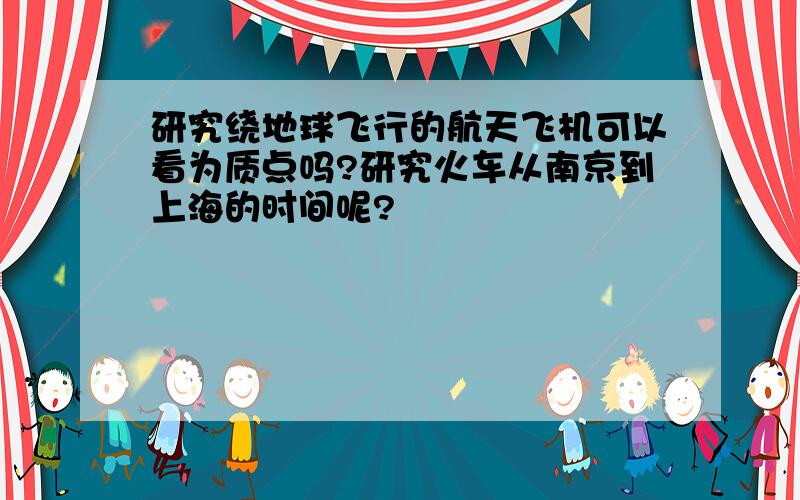 研究绕地球飞行的航天飞机可以看为质点吗?研究火车从南京到上海的时间呢?