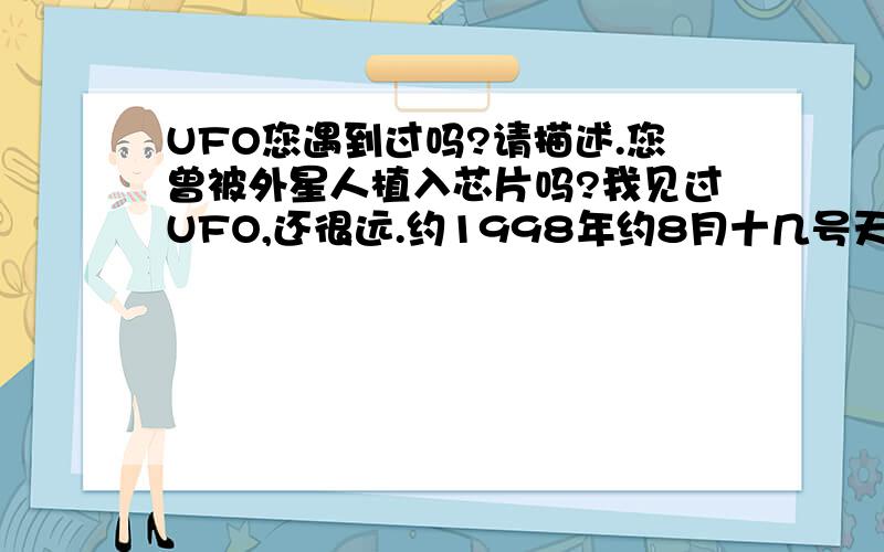 UFO您遇到过吗?请描述.您曾被外星人植入芯片吗?我见过UFO,还很远.约1998年约8月十几号天黑晚饭后当街好多人乘凉时由北偏东方向向南偏西而来,快到头顶直角向西拐由烧饼大至盆大隐向地平