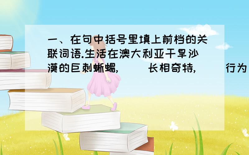 一、在句中括号里填上前档的关联词语.生活在澳大利亚干旱沙漠的巨刺蜥蜴,( )长相奇特,( )行为十分怪异.（ ）谁不小心打翻了水壶,巨刺蜥蜴（ ）会跑过来,它并不低头喝水却只是直挺挺地