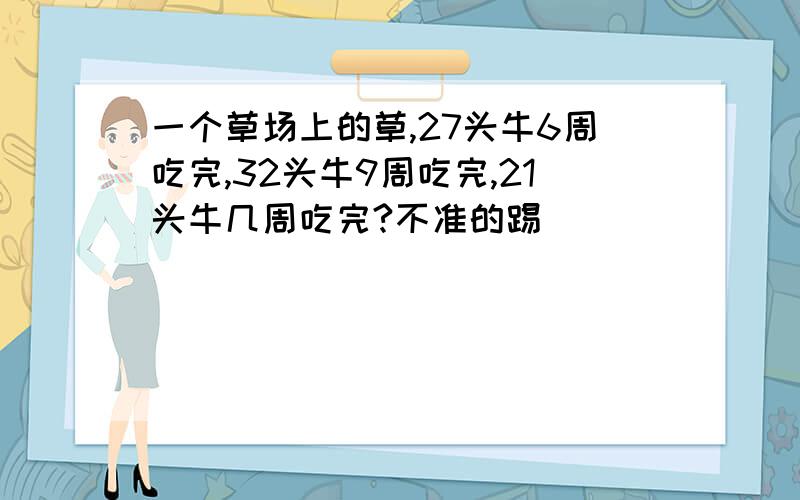 一个草场上的草,27头牛6周吃完,32头牛9周吃完,21头牛几周吃完?不准的踢