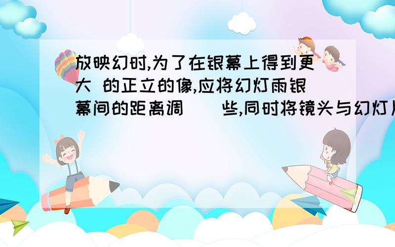 放映幻时,为了在银幕上得到更大 的正立的像,应将幻灯雨银幕间的距离调 _ 些,同时将镜头与幻灯片的距离调_并且把幻灯片_插!