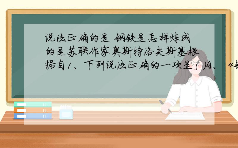 说法正确的是 钢铁是怎样炼成的是苏联作家奥斯特洛夫斯基根据自1、下列说法正确的一项是（ ）A、《钢铁是怎样炼成的》是苏联作家奥斯特洛夫斯基根据自己的亲身经历写成的,书中成功