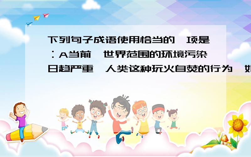 下列句子成语使用恰当的一项是：A当前,世界范围的环境污染日趋严重,人类这种玩火自焚的行为,如不停止,将自毁自己的生存空间.B读书的关键在于透彻,如果生搬硬套,即使背得滚瓜烂熟,也没