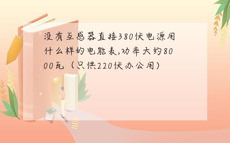 没有互感器直接380伏电源用什么样的电能表,功率大约8000瓦（只供220伏办公用)