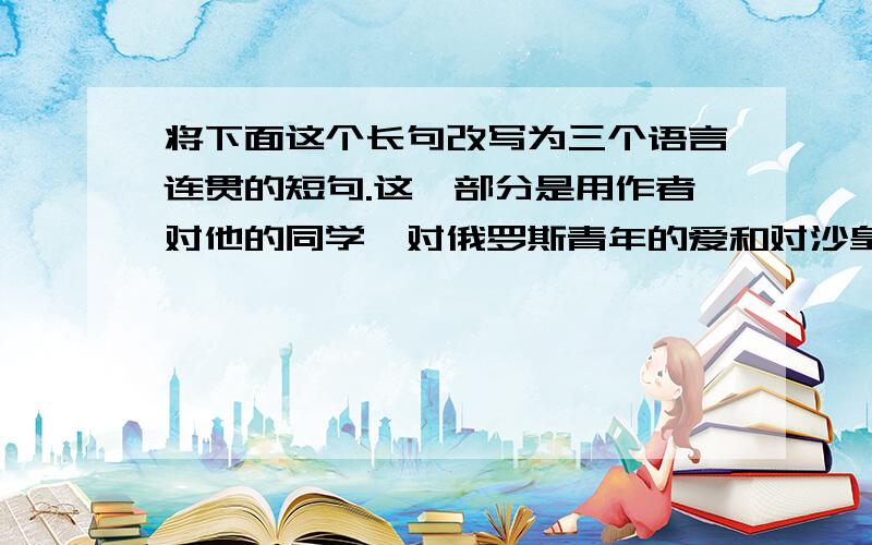 将下面这个长句改写为三个语言连贯的短句.这一部分是用作者对他的同学、对俄罗斯青年的爱和对沙皇尼古拉将下面这个长句改写为三个语言连贯的短句.这一部分是用作者对他的同学、对