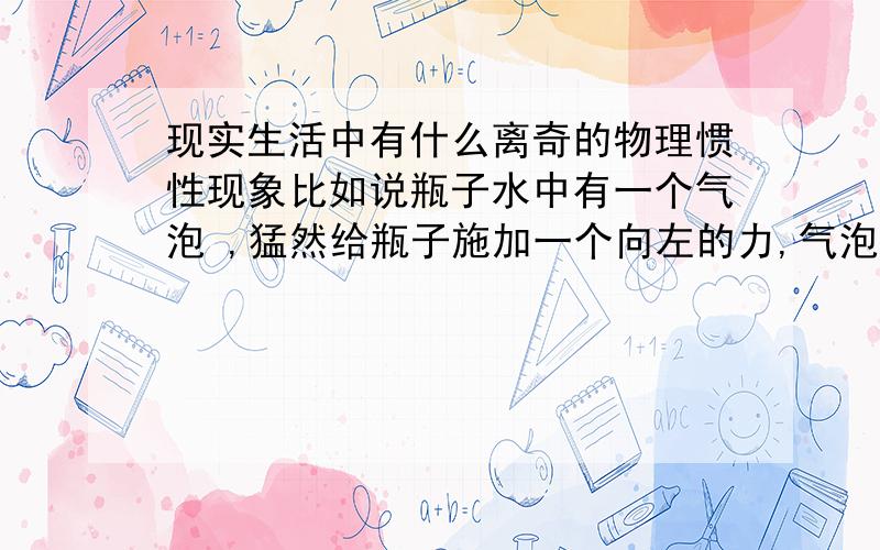 现实生活中有什么离奇的物理惯性现象比如说瓶子水中有一个气泡 ,猛然给瓶子施加一个向左的力,气泡会相对瓶子想左运动,而如果是防进一金属小球的话,则小球会向左运动.就象这样的现象.