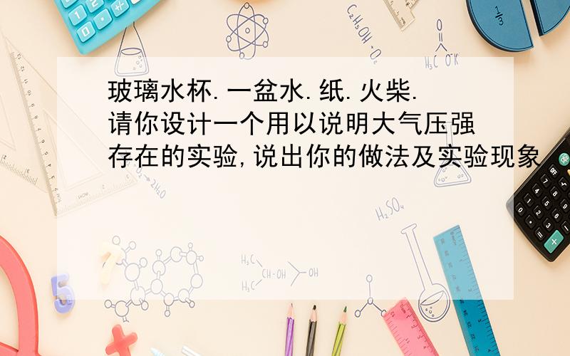 玻璃水杯.一盆水.纸.火柴.请你设计一个用以说明大气压强存在的实验,说出你的做法及实验现象