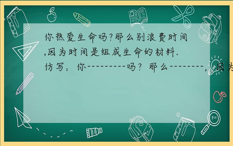 你热爱生命吗?那么别浪费时间,因为时间是组成生命的材料.仿写：你---------吗？那么--------，因为--------。你---------吗？那么----------，因为-----------。