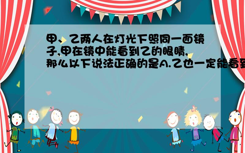 甲、乙两人在灯光下照同一面镜子,甲在镜中能看到乙的眼睛,那么以下说法正确的是A.乙也一定能看到甲的眼睛 B.乙只能看到甲的眼睛 C.乙不可能看到甲的眼睛 D.乙不可能看到甲的全身