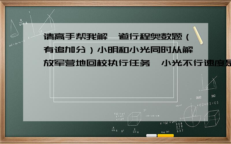 请高手帮我解一道行程奥数题（有追加分）小明和小光同时从解放军营地回校执行任务,小光不行速度是小明的4/3倍.营地有一辆摩托车可以使用,但只能搭乘一个人,它的速度是小明的16倍.为了