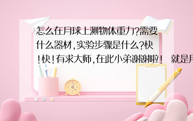 怎么在月球上测物体重力?需要什么器材,实验步骤是什么?快!快!有求大师,在此小弟谢谢啦!  就是用什么方法（实验）说明月球上的重力与质量成正比？