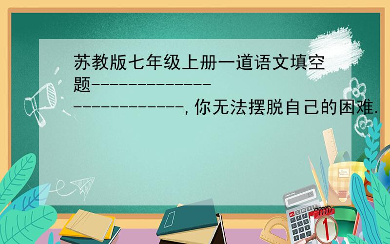 苏教版七年级上册一道语文填空题-------------------------,你无法摆脱自己的困难.