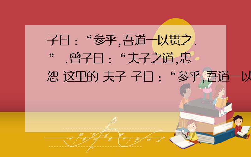 子曰：“参乎,吾道一以贯之.” .曾子曰：“夫子之道,忠恕 这里的 夫子 子曰：“参乎,吾道一以贯之.”曾子曰：“唯.”子出,门人问曰：“何谓也?”曾子曰：“夫子之道,忠恕而已矣 这里的