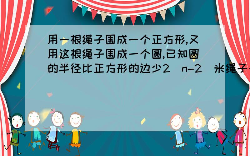 用一根绳子围成一个正方形,又用这根绳子围成一个圆,已知圆的半径比正方形的边少2（n-2)米绳子长几米