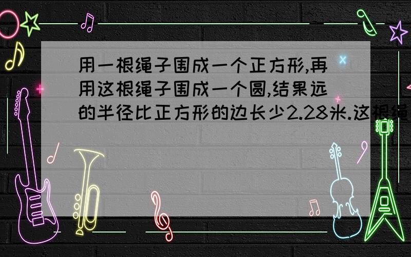 用一根绳子围成一个正方形,再用这根绳子围成一个圆,结果远的半径比正方形的边长少2.28米.这根绳子长多少米