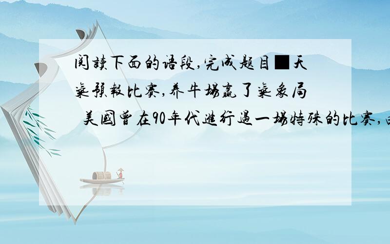 阅读下面的语段,完成题目■天气预报比赛,养牛场赢了气象局  美国曾在90年代进行过一场特殊的比赛,由拥有气象卫星、雷达和计算机等现代化设备的休斯顿气象局和只拥有牛的养牛场进行天