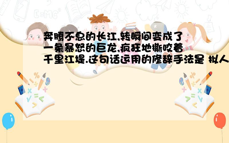 奔腾不息的长江,转瞬间变成了一条暴怒的巨龙,疯狂地撕咬着千里江堤.这句话运用的修辞手法是 拟人,